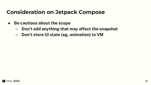 Consideration on Jetpack Compose
● Be cautious about the scope
○ Don’t add anything that may affect the snapshot
○ Don’t store UI state (eg. animation) to VM
42
