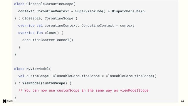 44
class CloseableCoroutineScope(
context: CoroutineContext = SupervisorJob() + Dispatchers.Main
) : Closeable, CoroutineScope {
override val coroutineContext: CoroutineContext = context
override fun close() {
coroutineContext.cancel()
}
}
class MyViewModel(
val customScope: CloseableCoroutineScope = CloseableCoroutineScope()
) : ViewModel(customScope) {
// You can now use customScope in the same way as viewModelScope
}
