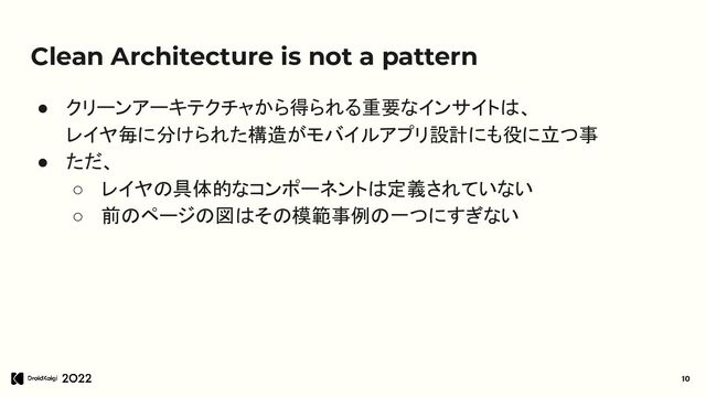 Clean Architecture is not a pattern
● クリーンアーキテクチャから得られる重要なインサイトは、
レイヤ毎に分けられた構造がモバイルアプリ設計にも役に立つ事
● ただ、
○ レイヤの具体的なコンポーネントは定義されていない
○ 前のページの図はその模範事例の一つにすぎない
10
