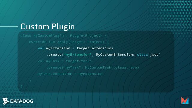 Custom Plugin
class MyCustomPlugin : Plugin {
override fun apply(target: Project) {
val myExtension = target.extensions
.create("myExtension", MyCustomExtension::class.java)
val myTask = target.tasks
.create("myTask", MyCustomTask::class.java)
myTask.extension = myExtension
}
}
