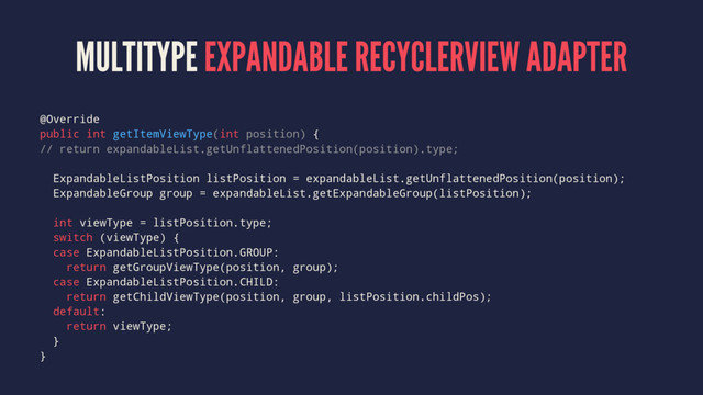 MULTITYPE EXPANDABLE RECYCLERVIEW ADAPTER
@Override
public int getItemViewType(int position) {
// return expandableList.getUnflattenedPosition(position).type;
ExpandableListPosition listPosition = expandableList.getUnflattenedPosition(position);
ExpandableGroup group = expandableList.getExpandableGroup(listPosition);
int viewType = listPosition.type;
switch (viewType) {
case ExpandableListPosition.GROUP:
return getGroupViewType(position, group);
case ExpandableListPosition.CHILD:
return getChildViewType(position, group, listPosition.childPos);
default:
return viewType;
}
}
