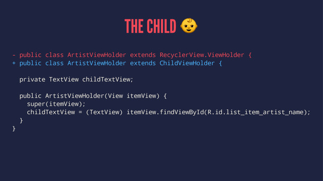 THE CHILD !
- public class ArtistViewHolder extends RecyclerView.ViewHolder {
+ public class ArtistViewHolder extends ChildViewHolder {
private TextView childTextView;
public ArtistViewHolder(View itemView) {
super(itemView);
childTextView = (TextView) itemView.findViewById(R.id.list_item_artist_name);
}
}
