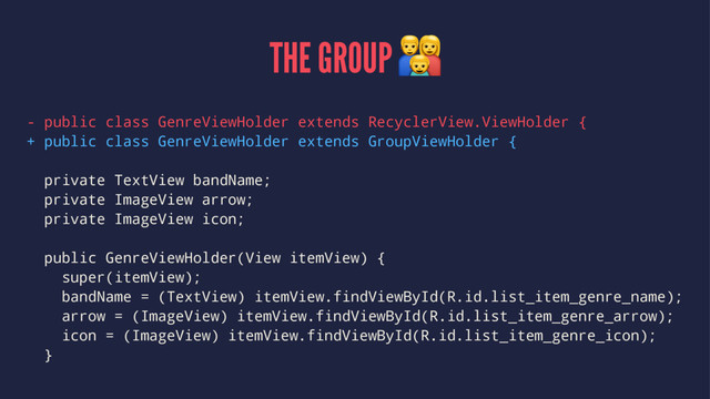 THE GROUP !
- public class GenreViewHolder extends RecyclerView.ViewHolder {
+ public class GenreViewHolder extends GroupViewHolder {
private TextView bandName;
private ImageView arrow;
private ImageView icon;
public GenreViewHolder(View itemView) {
super(itemView);
bandName = (TextView) itemView.findViewById(R.id.list_item_genre_name);
arrow = (ImageView) itemView.findViewById(R.id.list_item_genre_arrow);
icon = (ImageView) itemView.findViewById(R.id.list_item_genre_icon);
}
