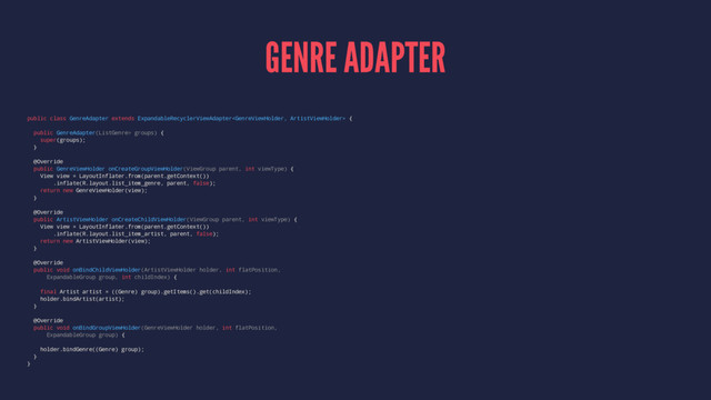 GENRE ADAPTER
public class GenreAdapter extends ExpandableRecyclerViewAdapter {
public GenreAdapter(ListGenre> groups) {
super(groups);
}
@Override
public GenreViewHolder onCreateGroupViewHolder(ViewGroup parent, int viewType) {
View view = LayoutInflater.from(parent.getContext())
.inflate(R.layout.list_item_genre, parent, false);
return new GenreViewHolder(view);
}
@Override
public ArtistViewHolder onCreateChildViewHolder(ViewGroup parent, int viewType) {
View view = LayoutInflater.from(parent.getContext())
.inflate(R.layout.list_item_artist, parent, false);
return new ArtistViewHolder(view);
}
@Override
public void onBindChildViewHolder(ArtistViewHolder holder, int flatPosition,
ExpandableGroup group, int childIndex) {
final Artist artist = ((Genre) group).getItems().get(childIndex);
holder.bindArtist(artist);
}
@Override
public void onBindGroupViewHolder(GenreViewHolder holder, int flatPosition,
ExpandableGroup group) {
holder.bindGenre((Genre) group);
}
}
