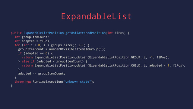 ExpandableList
public ExpandableListPosition getUnflattenedPosition(int flPos) {
int groupItemCount;
int adapted = flPos;
for (int i = 0; i < groups.size(); i++) {
groupItemCount = numberOfVisibleItemsInGroup(i);
if (adapted == 0) {
return ExpandableListPosition.obtain(ExpandableListPosition.GROUP, i, -1, flPos);
} else if (adapted < groupItemCount) {
return ExpandableListPosition.obtain(ExpandableListPosition.CHILD, i, adapted - 1, flPos);
}
adapted -= groupItemCount;
}
throw new RuntimeException("Unknown state");
}
