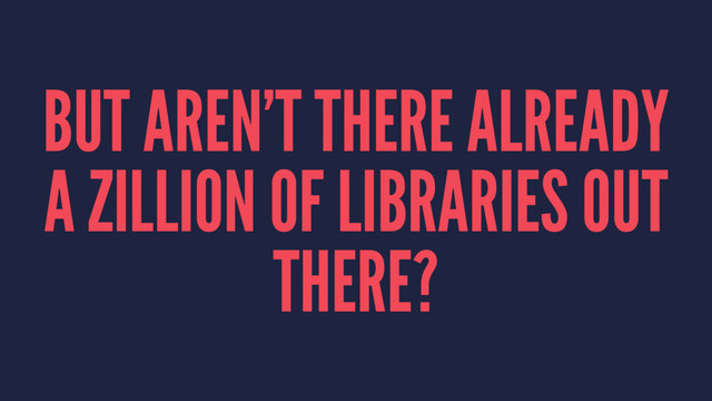 BUT AREN’T THERE ALREADY
A ZILLION OF LIBRARIES OUT
THERE?
