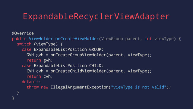 ExpandableRecyclerViewAdapter
@Override
public ViewHolder onCreateViewHolder(ViewGroup parent, int viewType) {
switch (viewType) {
case ExpandableListPosition.GROUP:
GVH gvh = onCreateGroupViewHolder(parent, viewType);
return gvh;
case ExpandableListPosition.CHILD:
CVH cvh = onCreateChildViewHolder(parent, viewType);
return cvh;
default:
throw new IllegalArgumentException("viewType is not valid");
}
}
