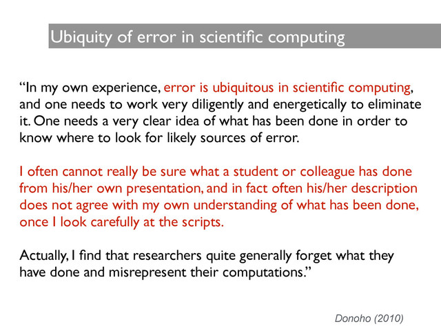 Ubiquity of error in scientiﬁc computing
“In my own experience, error is ubiquitous in scientiﬁc computing,
and one needs to work very diligently and energetically to eliminate
it. One needs a very clear idea of what has been done in order to
know where to look for likely sources of error. 	

!
I often cannot really be sure what a student or colleague has done
from his/her own presentation, and in fact often his/her description
does not agree with my own understanding of what has been done,
once I look carefully at the scripts. 	

!
Actually, I ﬁnd that researchers quite generally forget what they
have done and misrepresent their computations.”
Donoho (2010)
