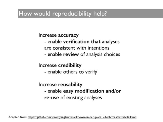 How would reproducibility help?
Increase accuracy	

- enable veriﬁcation that analyses
are consistent with intentions 	

- enable review of analysis choices	

!
!
Increase credibility
- enable others to verify 	

!
Increase reusability	

- enable easy modiﬁcation and/or
re-use of existing analyses
Adapted from: https://github.com/jeromyanglim/rmarkdown-rmeetup-2012/blob/master/talk/talk.md

