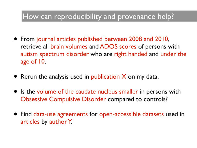 How can reproducibility and provenance help?
• From journal articles published between 2008 and 2010,
retrieve all brain volumes and ADOS scores of persons with
autism spectrum disorder who are right handed and under the
age of 10.	

!
• Rerun the analysis used in publication X on my data.	

!
• Is the volume of the caudate nucleus smaller in persons with
Obsessive Compulsive Disorder compared to controls?	

!
• Find data-use agreements for open-accessible datasets used in
articles by author Y.
