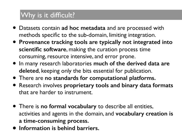 Why is it difﬁcult?
• Datasets contain ad hoc metadata and are processed with
methods speciﬁc to the sub-domain, limiting integration.	

• Provenance tracking tools are typically not integrated into
scientiﬁc software, making the curation process time
consuming, resource intensive, and error prone.	

• In many research laboratories much of the derived data are
deleted, keeping only the bits essential for publication.	

• There are no standards for computational platforms.
• Research involves proprietary tools and binary data formats
that are harder to instrument.	

!
• There is no formal vocabulary to describe all entities,
activities and agents in the domain, and vocabulary creation is
a time-consuming process.
• Information is behind barriers.
