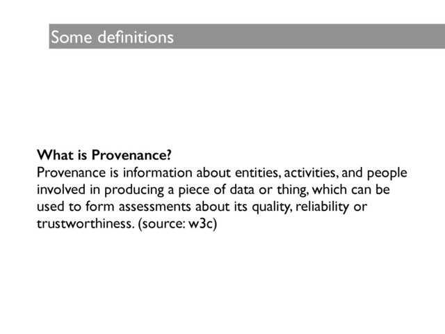 Some deﬁnitions
What is Provenance?
Provenance is information about entities, activities, and people
involved in producing a piece of data or thing, which can be
used to form assessments about its quality, reliability or
trustworthiness. (source: w3c)
