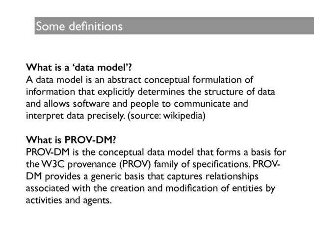 Some deﬁnitions
What is a ‘data model’?
A data model is an abstract conceptual formulation of
information that explicitly determines the structure of data
and allows software and people to communicate and
interpret data precisely. (source: wikipedia)	

!
What is PROV-DM?
PROV-DM is the conceptual data model that forms a basis for
the W3C provenance (PROV) family of speciﬁcations. PROV-
DM provides a generic basis that captures relationships
associated with the creation and modiﬁcation of entities by
activities and agents.
