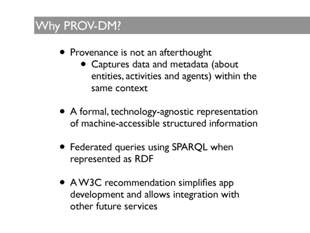 Why PROV-DM?
• Provenance is not an afterthought	

• Captures data and metadata (about
entities, activities and agents) within the
same context	

!
• A formal, technology-agnostic representation
of machine-accessible structured information	

!
• Federated queries using SPARQL when
represented as RDF	

!
• A W3C recommendation simpliﬁes app
development and allows integration with
other future services
