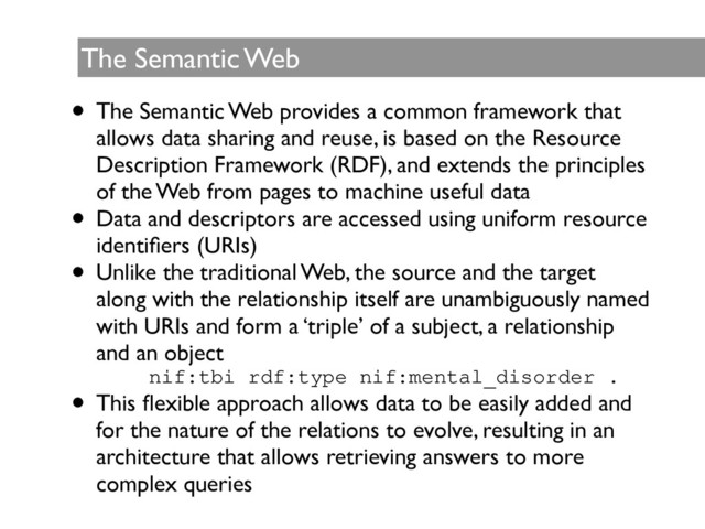 The Semantic Web
• The Semantic Web provides a common framework that
allows data sharing and reuse, is based on the Resource
Description Framework (RDF), and extends the principles
of the Web from pages to machine useful data	

• Data and descriptors are accessed using uniform resource
identiﬁers (URIs)	

• Unlike the traditional Web, the source and the target
along with the relationship itself are unambiguously named
with URIs and form a ‘triple’ of a subject, a relationship
and an object	

nif:tbi rdf:type nif:mental_disorder .
• This ﬂexible approach allows data to be easily added and
for the nature of the relations to evolve, resulting in an
architecture that allows retrieving answers to more
complex queries
