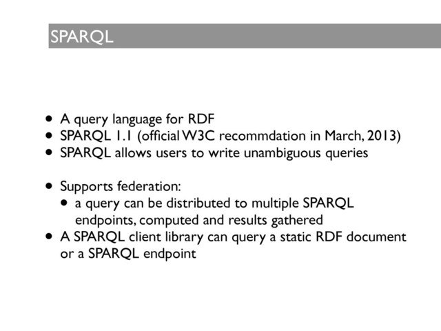 SPARQL
• A query language for RDF	

• SPARQL 1.1 (ofﬁcial W3C recommdation in March, 2013) 	

• SPARQL allows users to write unambiguous queries 	

!
• Supports federation:	

• a query can be distributed to multiple SPARQL
endpoints, computed and results gathered	

• A SPARQL client library can query a static RDF document
or a SPARQL endpoint

