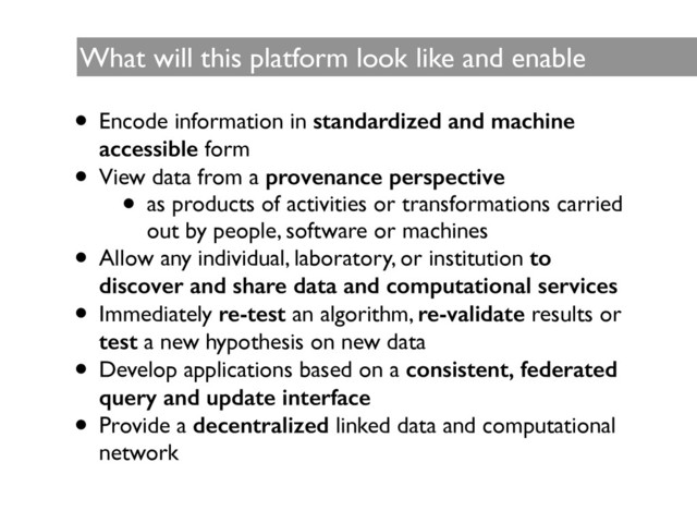 What will this platform look like and enable	

• Encode information in standardized and machine
accessible form 	

• View data from a provenance perspective
• as products of activities or transformations carried
out by people, software or machines	

• Allow any individual, laboratory, or institution to
discover and share data and computational services
• Immediately re-test an algorithm, re-validate results or
test a new hypothesis on new data	

• Develop applications based on a consistent, federated
query and update interface
• Provide a decentralized linked data and computational
network
