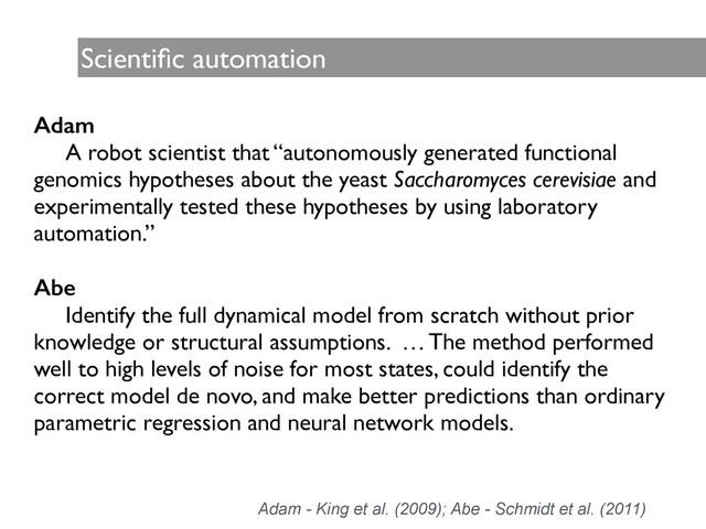 Scientiﬁc automation
Adam
	
 A robot scientist that “autonomously generated functional
genomics hypotheses about the yeast Saccharomyces cerevisiae and
experimentally tested these hypotheses by using laboratory
automation.”	

!
Abe
	
 Identify the full dynamical model from scratch without prior
knowledge or structural assumptions. … The method performed
well to high levels of noise for most states, could identify the
correct model de novo, and make better predictions than ordinary
parametric regression and neural network models.	

	

Adam - King et al. (2009); Abe - Schmidt et al. (2011)
