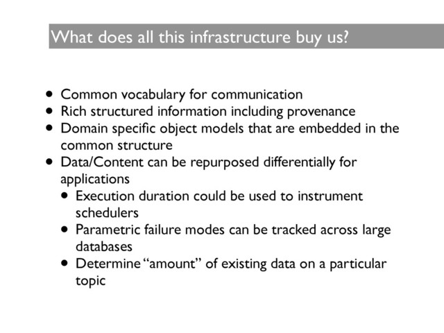 What does all this infrastructure buy us?
• Common vocabulary for communication	

• Rich structured information including provenance	

• Domain speciﬁc object models that are embedded in the
common structure	

• Data/Content can be repurposed differentially for
applications	

• Execution duration could be used to instrument
schedulers 	

• Parametric failure modes can be tracked across large
databases 	

• Determine “amount” of existing data on a particular
topic
