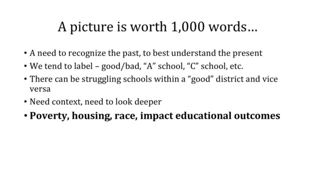 A picture is worth 1,000 words…
•  A need to recognize the past, to best understand the present
•  We tend to label – good/bad, “A” school, “C” school, etc.
•  There can be struggling schools within a “good” district and vice
versa
•  Need context, need to look deeper
• Poverty, housing, race, impact educational outcomes
