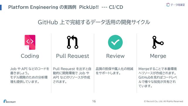 © Recruit Co., Ltd. All Rights Reserved
Platform Engineering の実践例 PickUp!!　--- CI/CD
16
Coding Pull Request Review Merge
Job や API などのコードを
書きましょう。
モデル開発のための分析環
境も提供しています。
Pull Request を出すと自
動的に開発環境で Job や
API などのリソースが作成
されます。
品質の担保や属人化の削減
をサポートします。
Mergeすることで本番環境
へリソースが作成されます。
GitHubを見ればコードレベ
ルで様々な知見が共有され
ています。
GitHub 上で完結するデータ活用の開発サイクル
