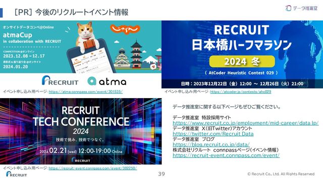 © Recruit Co., Ltd. All Rights Reserved
[PR] 今後のリクルートイベント情報
39
イベント申し込み用ページ：https://recruit-event.connpass.com/event/302250/ 
データ推進室に関する以下ページもぜひご覧ください。
データ推進室　特設採用サイト
https://www.recruit.co.jp/employment/mid-career/data_lp/
データ推進室　X（旧Twitter）アカウント
https://twitter.com/Recruit_Data
データ推進室　ブログ
https://blog.recruit.co.jp/data/
株式会社リクルート　connpassページ（イベント情報）
https://recruit-event.connpass.com/event/
イベント申し込み用ページ：https://atma.connpass.com/event/301535/  イベント申し込み用ページ：https://atcoder.jp/contests/ahc029 
