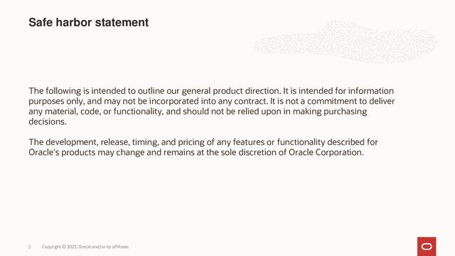 Copyright © 2023, Oracle and/or its affiliates
2
Safe harbor statement
The following is intended to outline our general product direction. It is intended for information
purposes only, and may not be incorporated into any contract. It is not a commitment to deliver
any material, code, or functionality, and should not be relied upon in making purchasing
decisions.
The development, release, timing, and pricing of any features or functionality described for
Oracle’s products may change and remains at the sole discretion of Oracle Corporation.
