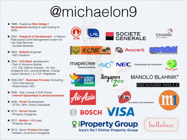 @michaelon9
• 1999 - Freelance Web Design /
Development leading to web hosting for
SMEs
• 2002 - Research & Development - A Robust
Rule-based Event Management System for
Call Data Records  
- Société Générale
• 2003 - Network Engineer  
- NEC Solutions
• 2004 - Full-Stack development  
- Palm & Windows Mobile  
- K.C. Dat, Nippon Express, Air Asia ,
Singapore Zoo, Jurong Birdpark, Changi
Airport Terminal 1 & 2, M1, Mapletree ...
• 2005-2007 - Business Process Consulting  
- VISA International 
- Robert Bosch SEA
• 2008 - Took a break in EVE Online 
- Internet Spaceships is serious business
• 2009 - Portal Development  
- ST701, SPH, Online Classiﬁeds
• 2010 - Scrum Master  
- iProperty Singapore
• 2012 - Mobile & UX Lead  
- iProperty Group
• 2013 - Senior Product Manager 
- bellabox Australia & Singapore
