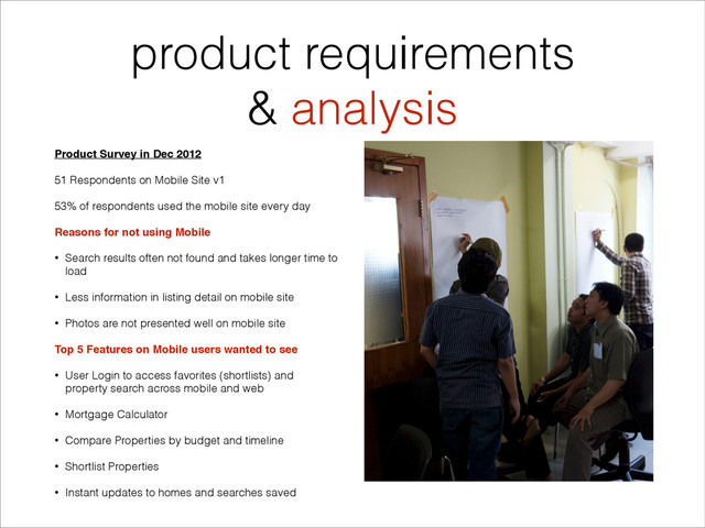 product requirements
& analysis
Product Survey in Dec 2012"
51 Respondents on Mobile Site v1
53% of respondents used the mobile site every day
Reasons for not using Mobile"
• Search results often not found and takes longer time to
load
• Less information in listing detail on mobile site
• Photos are not presented well on mobile site
Top 5 Features on Mobile users wanted to see"
• User Login to access favorites (shortlists) and
property search across mobile and web
• Mortgage Calculator
• Compare Properties by budget and timeline
• Shortlist Properties
• Instant updates to homes and searches saved
