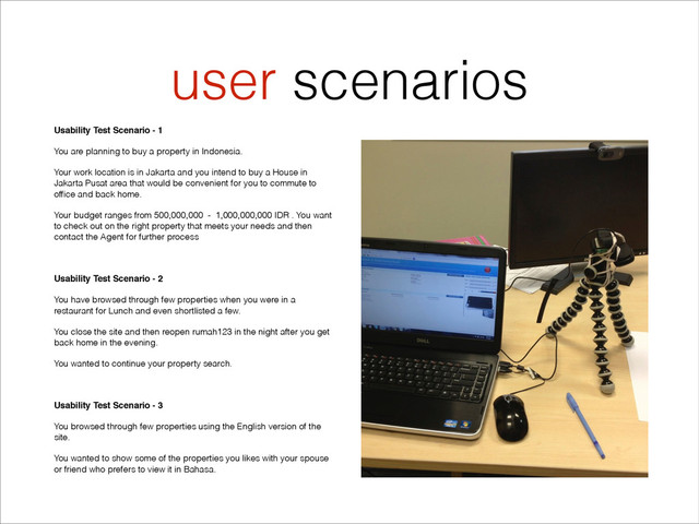 user scenarios
Usability Test Scenario - 1"
You are planning to buy a property in Indonesia.
Your work location is in Jakarta and you intend to buy a House in
Jakarta Pusat area that would be convenient for you to commute to
ofﬁce and back home.
Your budget ranges from 500,000,000 - 1,000,000,000 IDR . You want
to check out on the right property that meets your needs and then
contact the Agent for further process
!
Usability Test Scenario - 2"
You have browsed through few properties when you were in a
restaurant for Lunch and even shortlisted a few.
You close the site and then reopen rumah123 in the night after you get
back home in the evening.
You wanted to continue your property search.
!
Usability Test Scenario - 3"
You browsed through few properties using the English version of the
site.
You wanted to show some of the properties you likes with your spouse
or friend who prefers to view it in Bahasa.
