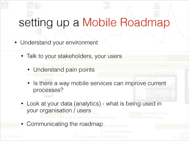 setting up a Mobile Roadmap
• Understand your environment
• Talk to your stakeholders, your users
• Understand pain points
• Is there a way mobile services can improve current
processes?
• Look at your data (analytics) - what is being used in
your organisation / users
• Communicating the roadmap
