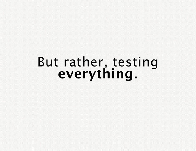 But rather, testing
everything.
