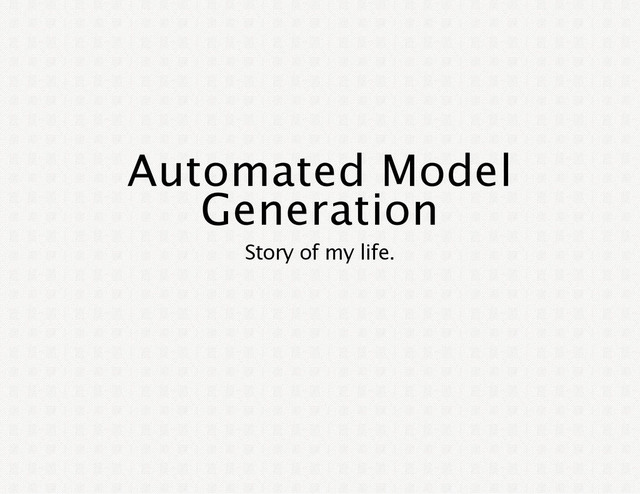 Automated Model
Generation
Story of my life.
