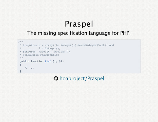 Praspel
The missing specification language for PHP.
/**
* @requires t : array([to integer()],boundinteger(5,10)) and
* i : integer();
* @ensures \result : boolean();
* @throwable FooException
*/
public function find($t, $i)
{
// ...
}
® hoaproject/Praspel
