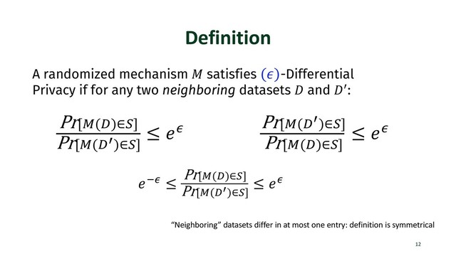 Definition
12
A randomized mechanism ! satisfies (#)-Differential
Privacy if for any two neighboring datasets % and %&:
Pr[*(+)∈-]
Pr[*(+/)∈-]
≤ 12
Pr[*(+/)∈-]
Pr[*(+)∈-]
≤ 12
“Neighboring” datasets differ in at most one entry: definition is symmetrical
132 ≤
Pr[*(+)∈-]
Pr[*(+/)∈-]
≤ 12
