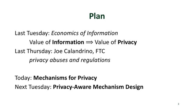 Plan
Last Tuesday: Economics of Information
Value of Information ⟹ Value of Privacy
Last Thursday: Joe Calandrino, FTC
privacy abuses and regulations
Today: Mechanisms for Privacy
Next Tuesday: Privacy-Aware Mechanism Design
3
