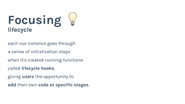 lifecycle
Focusing
each vue instance goes through
a series of initialization steps
when it’s created running functions
called lifecycle hooks,
giving users the opportunity to
add their own code at specific stages.
