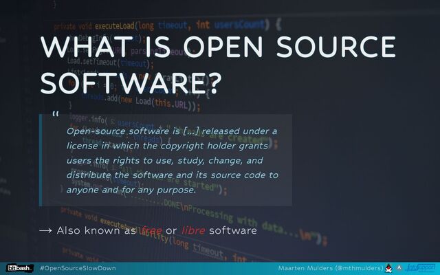 WHAT IS OPEN SOURCE
WHAT IS OPEN SOURCE
WHAT IS OPEN SOURCE
WHAT IS OPEN SOURCE
WHAT IS OPEN SOURCE
SOFTWARE?
SOFTWARE?
SOFTWARE?
SOFTWARE?
SOFTWARE?
→ Also known as free or libre software
“
“
“
“
“
Open-source software is [...] released under a
Open-source software is [...] released under a
Open-source software is [...] released under a
Open-source software is [...] released under a
Open-source software is [...] released under a
license in which the copyright holder grants
license in which the copyright holder grants
license in which the copyright holder grants
license in which the copyright holder grants
license in which the copyright holder grants
users the rights to use, study, change, and
users the rights to use, study, change, and
users the rights to use, study, change, and
users the rights to use, study, change, and
users the rights to use, study, change, and
distribute the software and its source code to
distribute the software and its source code to
distribute the software and its source code to
distribute the software and its source code to
distribute the software and its source code to
anyone and for any purpose.
anyone and for any purpose.
anyone and for any purpose.
anyone and for any purpose.
anyone and for any purpose.
#OpenSourceSlowDown Maarten Mulders (@mthmulders)
