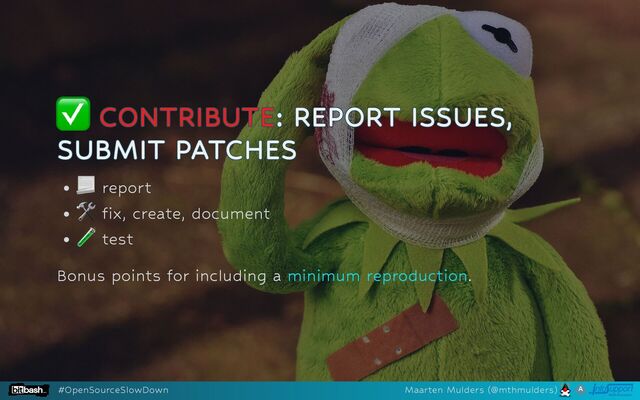 ✅
✅
✅
✅
✅ CONTRIBUTE
CONTRIBUTE
CONTRIBUTE
CONTRIBUTE
CONTRIBUTE: REPORT ISSUES,
: REPORT ISSUES,
: REPORT ISSUES,
: REPORT ISSUES,
: REPORT ISSUES,
SUBMIT PATCHES
SUBMIT PATCHES
SUBMIT PATCHES
SUBMIT PATCHES
SUBMIT PATCHES
report
δ x, create, document
test
Bonus points for including a .
minimum reproduction
#OpenSourceSlowDown Maarten Mulders (@mthmulders)

