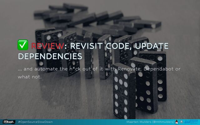 ✅
✅
✅
✅
✅ REVIEW
REVIEW
REVIEW
REVIEW
REVIEW: REVISIT CODE, UPDATE
: REVISIT CODE, UPDATE
: REVISIT CODE, UPDATE
: REVISIT CODE, UPDATE
: REVISIT CODE, UPDATE
DEPENDENCIES
DEPENDENCIES
DEPENDENCIES
DEPENDENCIES
DEPENDENCIES
... and automate the h*ck out of it with Renovate, Dependabot or
what not.
#OpenSourceSlowDown Maarten Mulders (@mthmulders)
