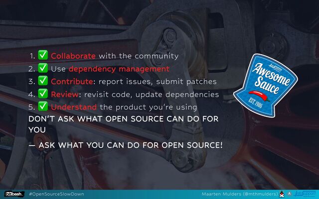 1.
✅ Collaborate with the community
2.
✅ Use dependency management
3.
✅ Contribute: report issues, submit patches
4.
✅ Review: revisit code, update dependencies
5.
✅ Understand the product you're using
DON'T ASK WHAT OPEN SOURCE CAN DO FOR
YOU
— ASK WHAT YOU CAN DO FOR OPEN SOURCE!
#OpenSourceSlowDown Maarten Mulders (@mthmulders)
