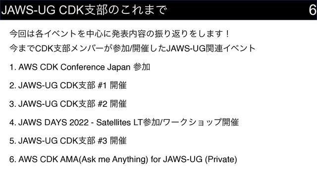ࠓճ͸֤ΠϕϯτΛத৺ʹൃද಺༰ͷৼΓฦΓΛ͠·͢ʂ 
ࠓ·ͰCDKࢧ෦ϝϯόʔ͕ࢀՃ/։࠵ͨ͠JAWS-UGؔ࿈Πϕϯτ
1. AWS CDK Conference Japan ࢀՃ
2. JAWS-UG CDKࢧ෦ #1 ։࠵
3. JAWS-UG CDKࢧ෦ #2 ։࠵
4. JAWS DAYS 2022 - Satellites LTࢀՃ/ϫʔΫγϣοϓ։࠵
5. JAWS-UG CDKࢧ෦ #3 ։࠵
6. AWS CDK AMA(Ask me Anything) for JAWS-UG (Private)
6
JAWS-UG CDKࢧ෦ͷ͜Ε·Ͱ
