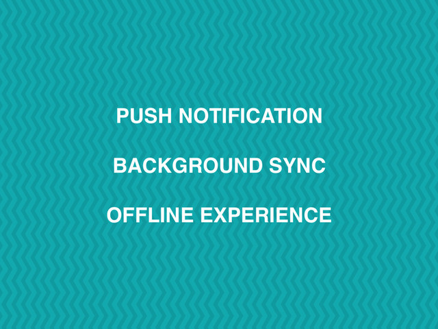 PUSH NOTIFICATION
BACKGROUND SYNC
OFFLINE EXPERIENCE

