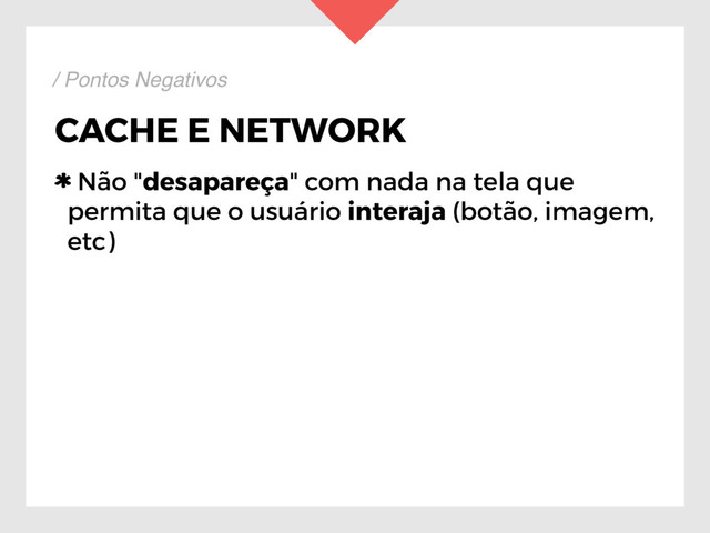 CACHE E NETWORK
Não "desapareça" com nada na tela que
permita que o usuário interaja (botão, imagem,
etc)
/ Pontos Negativos
