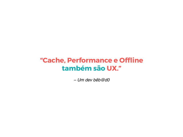 – Um dev bêb@d0
“Cache, Performance e Ofﬂine
também são UX.”

