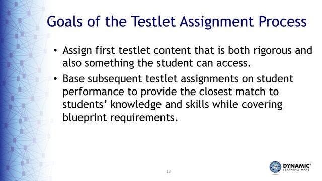 12
Goals of the Testlet Assignment Process
• Assign first testlet content that is both rigorous and
also something the student can access.
• Base subsequent testlet assignments on student
performance to provide the closest match to
students’ knowledge and skills while covering
blueprint requirements.
