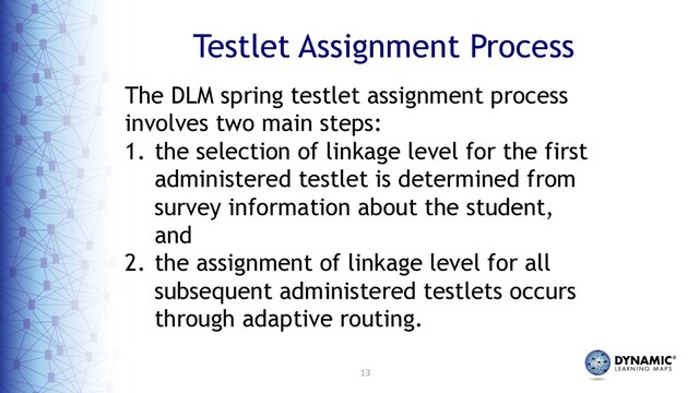 13
Testlet Assignment Process
The DLM spring testlet assignment process
involves two main steps:
1. the selection of linkage level for the first
administered testlet is determined from
survey information about the student,
and
2. the assignment of linkage level for all
subsequent administered testlets occurs
through adaptive routing.
