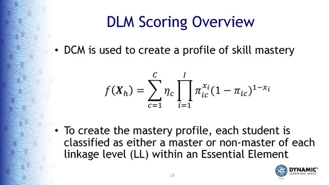 18
DLM Scoring Overview
• DCM is used to create a profile of skill mastery
! "#
= %
&'(
)
*&
+
,'(
-
.
,&
/0(1 − .,&
)(5/0
• To create the mastery profile, each student is
classified as either a master or non-master of each
linkage level (LL) within an Essential Element
