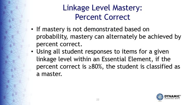 22
Linkage Level Mastery:
Percent Correct
• If mastery is not demonstrated based on
probability, mastery can alternately be achieved by
percent correct.
• Using all student responses to items for a given
linkage level within an Essential Element, if the
percent correct is ≥80%, the student is classified as
a master.
